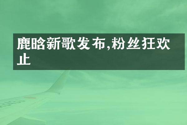 鹿晗新歌发布,粉丝狂欢不止