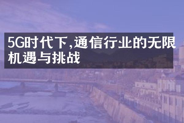 5G时代下,通信行业的无限机遇与挑战