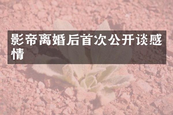 影帝离婚后首次公开谈感情