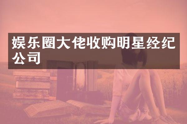 娱乐圈大佬收购明星经纪公司