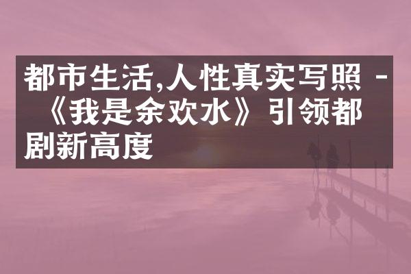 都市生活,人性真实写照 - 《我是余欢水》引领都市剧新高度