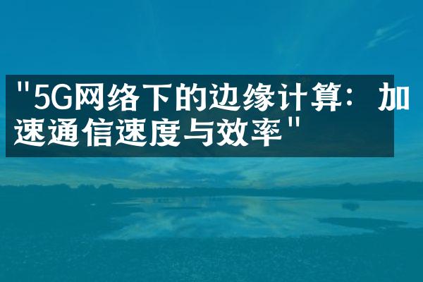 "5G网络下的边缘计算：加速通信速度与效率"