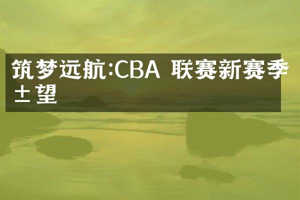 筑梦远航:CBA 联赛新赛季展望