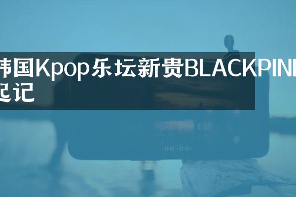 韩国Kpop乐坛新贵BLACKPINK崛起记