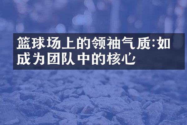 篮球场上的领袖气质:如何成为团队中的核心