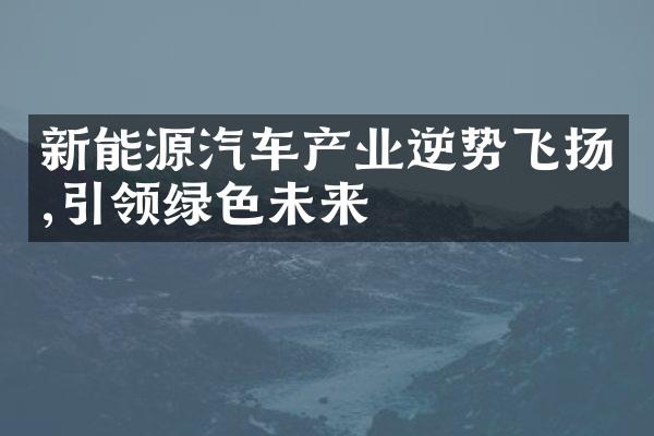 新能源汽车产业逆势飞扬,引领绿色未来