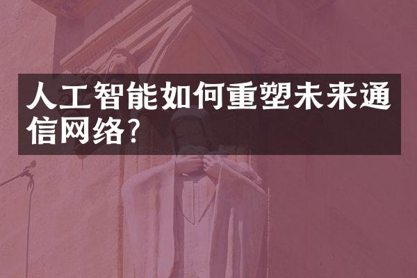 人工智能如何重塑未来通信网络?