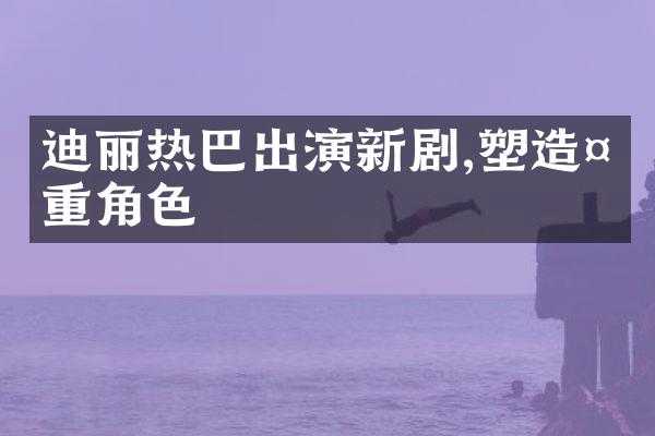 迪丽热巴出演新剧,塑造多重角色