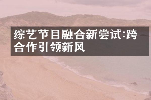 综艺节目融合新尝试:跨界合作引领新风