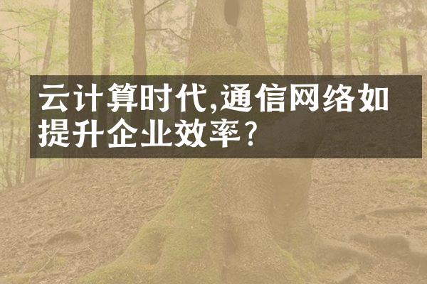 云计算时代,通信网络如何提升企业效率?