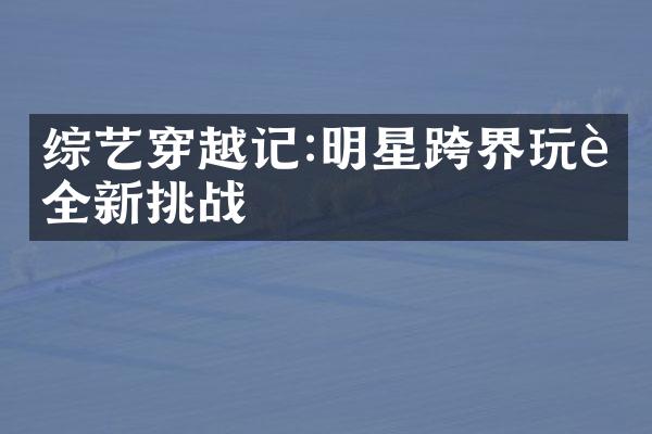 综艺穿越记:明星跨界玩转全新挑战