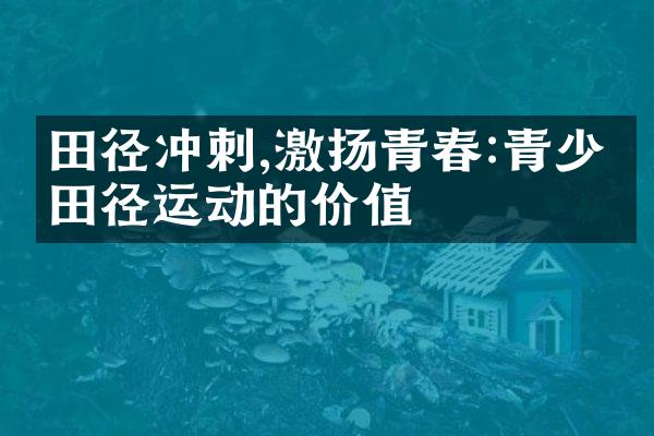 田径冲刺,激扬青春:青少年田径运动的价值