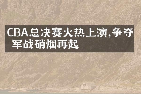 CBA总决赛火热上演,争夺冠军战硝烟再起