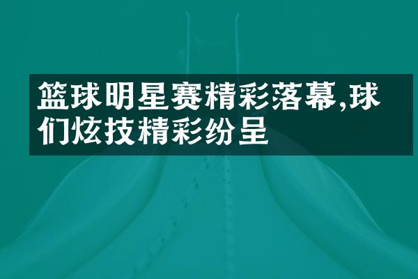 篮球明星赛精彩落幕,球星们炫技精彩纷呈