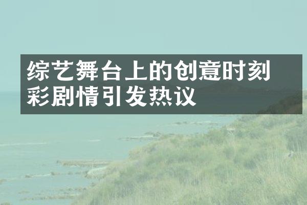 综艺舞台上的创意时刻 精彩剧情引发热议