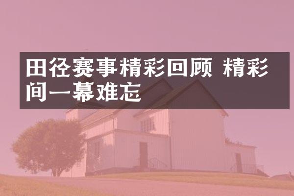 田径赛事精彩回顾 精彩瞬间一幕难忘