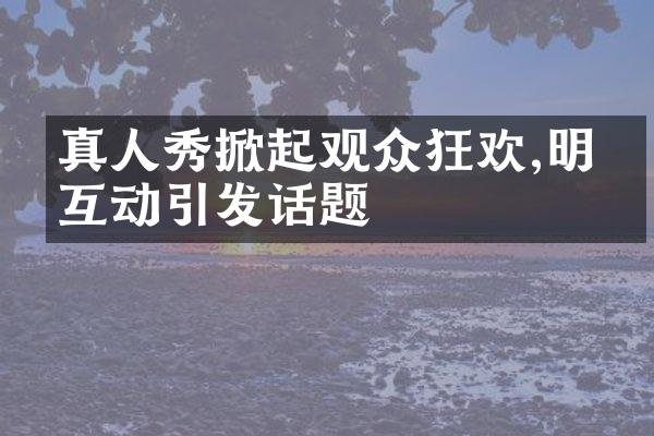 真人秀掀起观众狂欢,明星互动引发话题