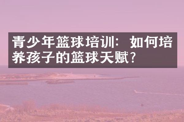 青少年篮球培训：如何培养孩子的篮球天赋？