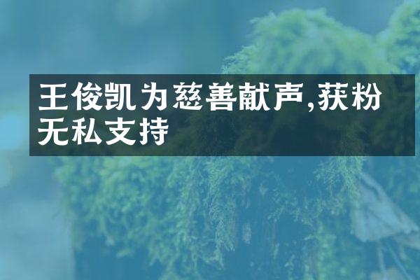 王俊凯为慈善献声,获粉丝无私支持