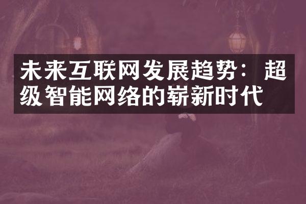 未来互联网发展趋势：超级智能网络的崭新时代