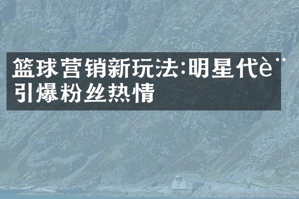 篮球营销新玩法:明星代言引爆粉丝热情