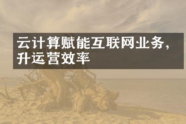 云计算赋能互联网业务,提升运营效率