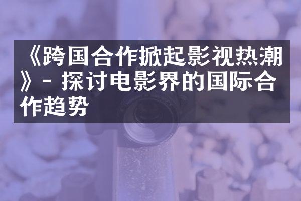 《跨国合作掀起影视热潮》- 探讨电影界的国际合作趋势