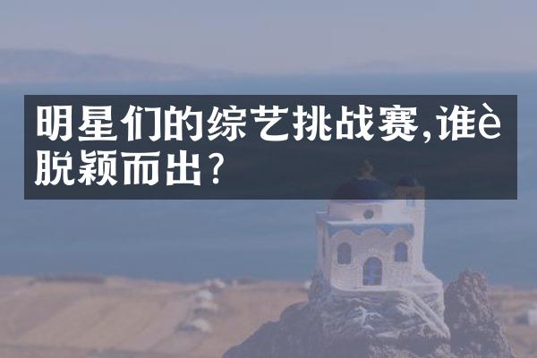 明星们的综艺挑战赛,谁能脱颖而出?