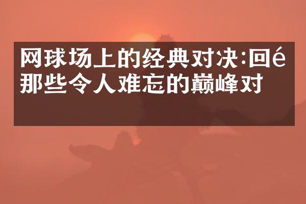 网球场上的经典对决:回顾那些令人难忘的巅峰对决