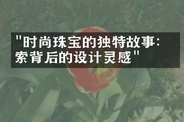 "时尚珠宝的独特故事：探索背后的设计灵感"