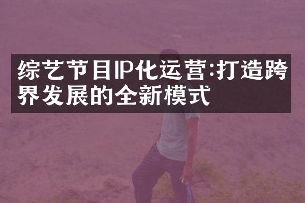 综艺节目IP化运营:打造跨界发展的全新模式