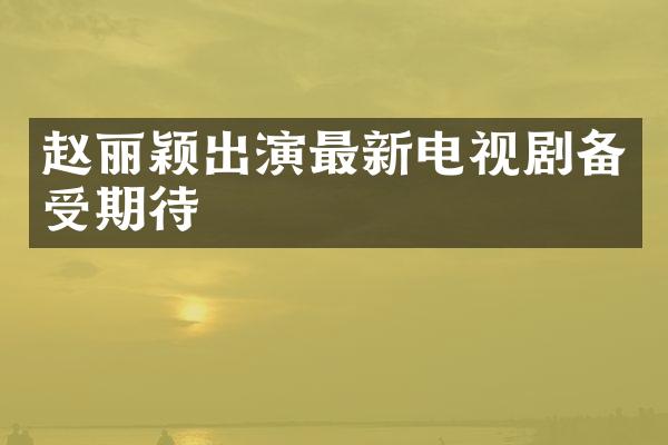 赵丽颖出演最新电视剧备受期待