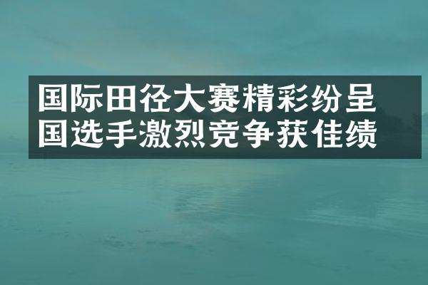 国际田径大赛精彩纷呈 各国选手激烈竞争获佳绩