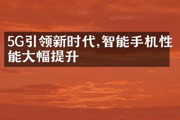 5G引领新时代,智能手机性能大幅提升